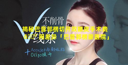 揭秘巴音郭楞切开双眼皮手术费 🌲 用差异「巴音郭楞蒙医院」